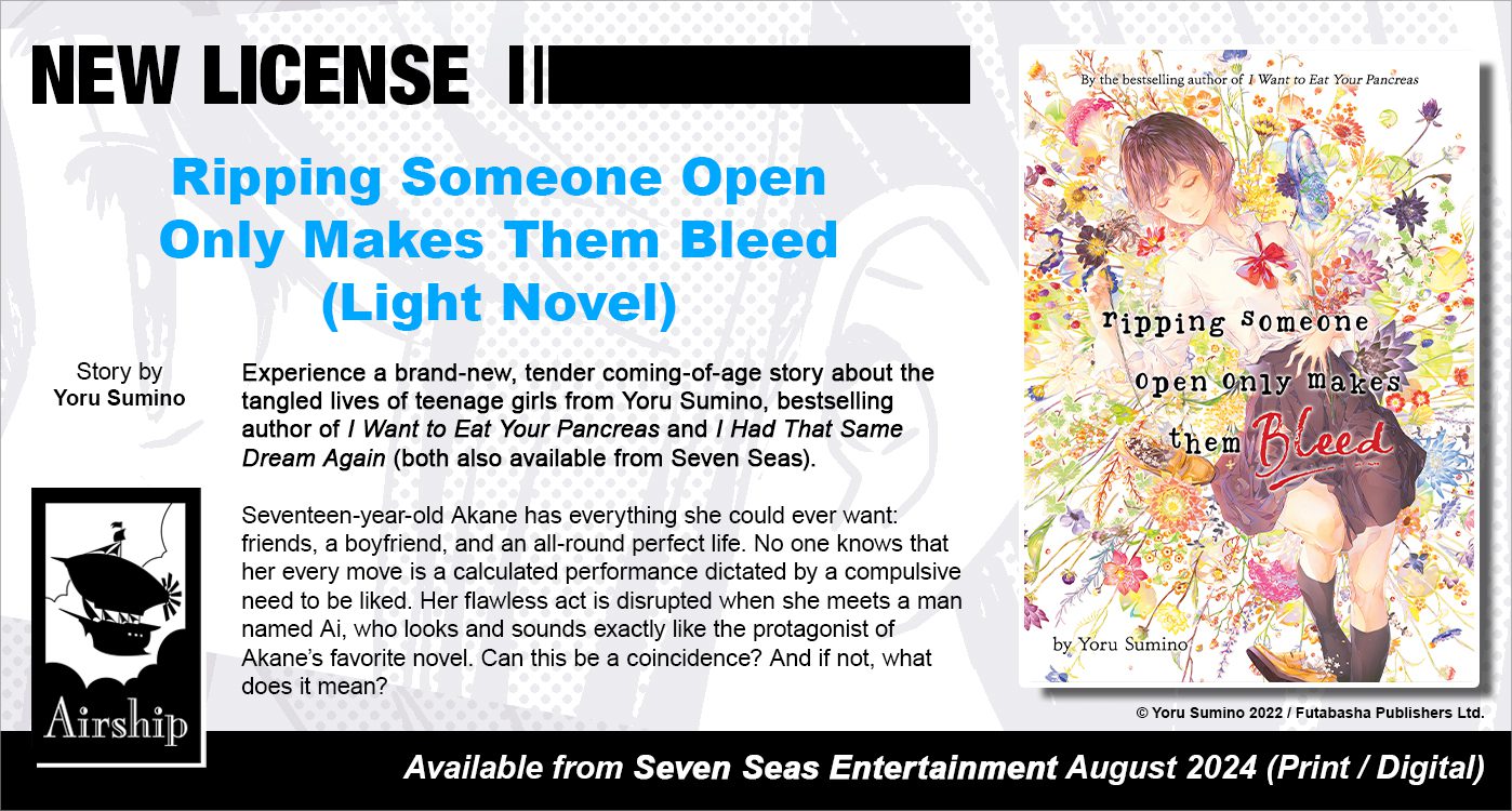 Ripping Someone Open Only Makes Them Bleed (Light Novel). Story by Yoru Sumino. Experience a brand-new, tender coming-of-age story about the tangled lives of teenage girls from Yoru Sumino, bestselling author of I Want to Eat Your Pancreas and I Had That Same Dream Again (both available from Seven Seas). Seventeen-year-old Akane has everything she could ever want: friends, a boyfriend, and an all-round perfect life. No one knows that her every move is a calculated performance dictated by a compulsive need to be liked. Her flawless act is disrupted when she meets a man named Ai, who looks and sounds exactly like the protagonist of Akane's favorite novel. Can this be a coincidence? And if not, what does it mean? © Yoru Sumino 2022 / Futabasha Publishers Ltd. Available from Seven Seas Entertainment (Airship imprint) August 2024 (Print/Digital).
