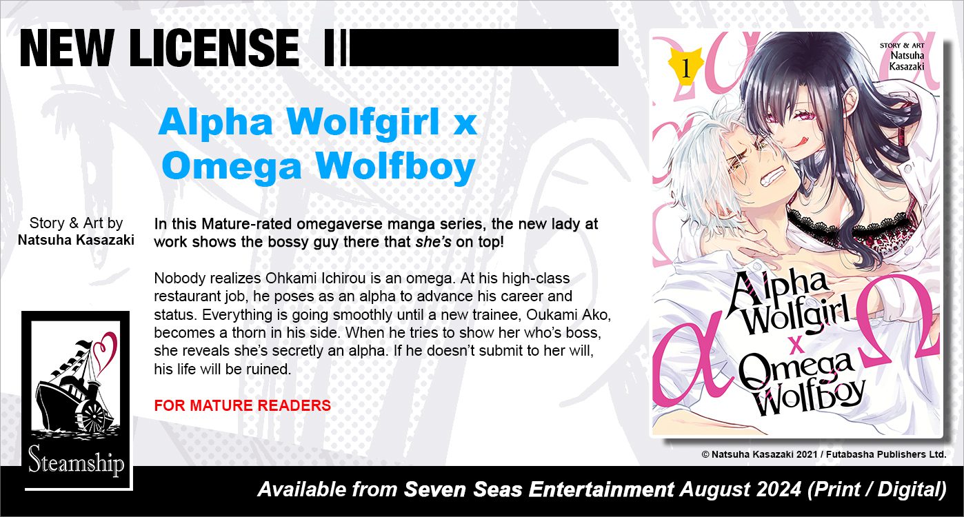 New License: Alpha Wolfgirl x Omega Wolfboy. Story & art by Natsuha Kasazaki. In this Mature-rated omegaverse manga series, the new lady at work shows the bossy guy there that she’s on top! Nobody realizes Ohkami Ichirou is an omega. At his high-class restaurant job, he poses as an alpha to advance his career and status. Everything is going smoothly until a new trainee, Oukami Ako, becomes a thorn in his side. When he tries to show her who’s boss, she reveals she’s secretly an alpha. If he doesn’t submit to her will, his life will be ruined. For Mature Readers. © Natsuha Kasazaki 2021 / Futabasha Publishers Ltd. Available from Seven Seas Entertainment (Steamship imprint) August 2024 (Print/Digital).